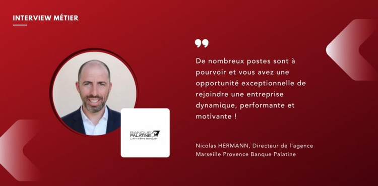 cover du contenu  Nicolas HERMANN, Directeur de l’agence Marseille Provence Banque Palatine "De nombreux postes sont à pourvoir et vous avez une opportunité exceptionnelle de rejoindre une entreprise dynamique, performante et motivante !"